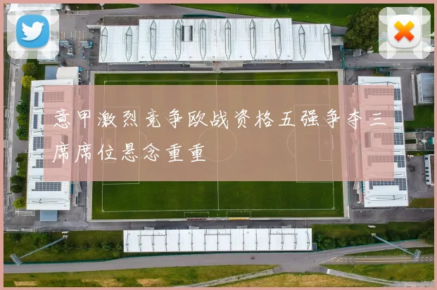 意甲激烈竞争欧战资格五强争夺三席席位悬念重重