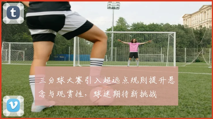 三分球大赛引入超远点规则提升悬念与观赏性，球迷期待新挑战