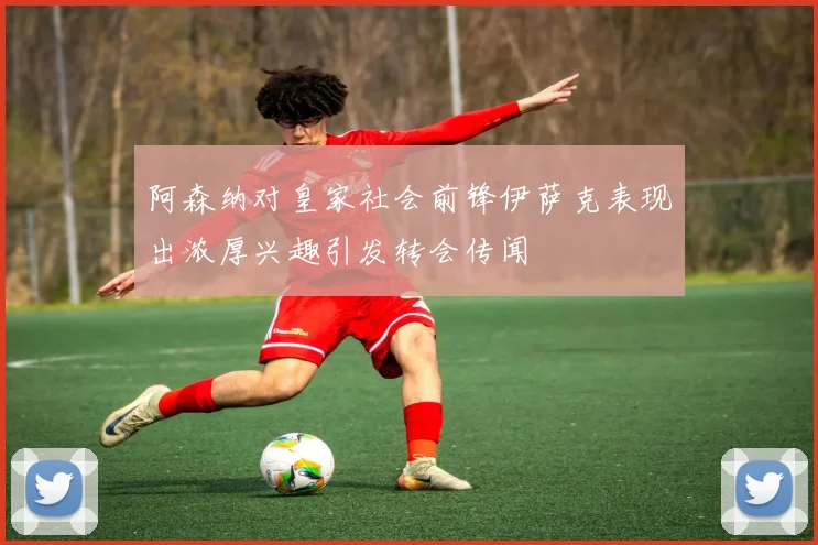 阿森纳对皇家社会前锋伊萨克表现出浓厚兴趣引发转会传闻